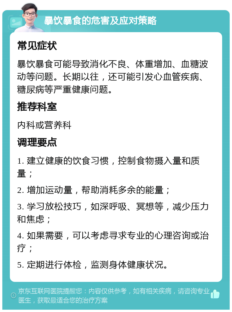 暴饮暴食的危害及应对策略 常见症状 暴饮暴食可能导致消化不良、体重增加、血糖波动等问题。长期以往，还可能引发心血管疾病、糖尿病等严重健康问题。 推荐科室 内科或营养科 调理要点 1. 建立健康的饮食习惯，控制食物摄入量和质量； 2. 增加运动量，帮助消耗多余的能量； 3. 学习放松技巧，如深呼吸、冥想等，减少压力和焦虑； 4. 如果需要，可以考虑寻求专业的心理咨询或治疗； 5. 定期进行体检，监测身体健康状况。