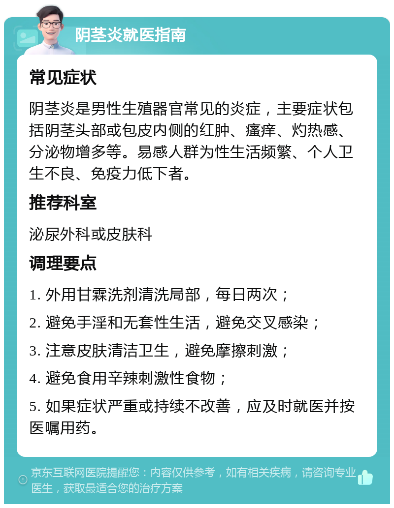 阴茎炎就医指南 常见症状 阴茎炎是男性生殖器官常见的炎症，主要症状包括阴茎头部或包皮内侧的红肿、瘙痒、灼热感、分泌物增多等。易感人群为性生活频繁、个人卫生不良、免疫力低下者。 推荐科室 泌尿外科或皮肤科 调理要点 1. 外用甘霖洗剂清洗局部，每日两次； 2. 避免手淫和无套性生活，避免交叉感染； 3. 注意皮肤清洁卫生，避免摩擦刺激； 4. 避免食用辛辣刺激性食物； 5. 如果症状严重或持续不改善，应及时就医并按医嘱用药。