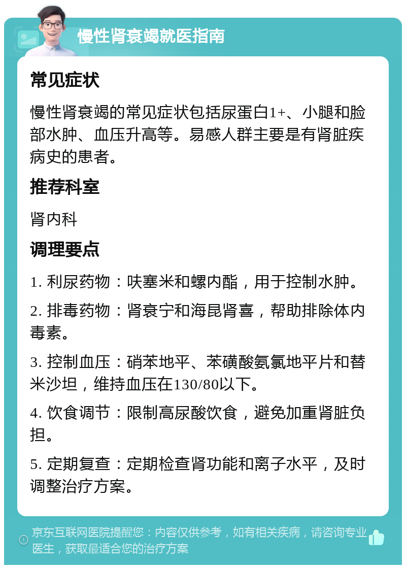 慢性肾衰竭就医指南 常见症状 慢性肾衰竭的常见症状包括尿蛋白1+、小腿和脸部水肿、血压升高等。易感人群主要是有肾脏疾病史的患者。 推荐科室 肾内科 调理要点 1. 利尿药物：呋塞米和螺内酯，用于控制水肿。 2. 排毒药物：肾衰宁和海昆肾喜，帮助排除体内毒素。 3. 控制血压：硝苯地平、苯磺酸氨氯地平片和替米沙坦，维持血压在130/80以下。 4. 饮食调节：限制高尿酸饮食，避免加重肾脏负担。 5. 定期复查：定期检查肾功能和离子水平，及时调整治疗方案。