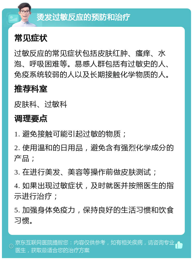 烫发过敏反应的预防和治疗 常见症状 过敏反应的常见症状包括皮肤红肿、瘙痒、水泡、呼吸困难等。易感人群包括有过敏史的人、免疫系统较弱的人以及长期接触化学物质的人。 推荐科室 皮肤科、过敏科 调理要点 1. 避免接触可能引起过敏的物质； 2. 使用温和的日用品，避免含有强烈化学成分的产品； 3. 在进行美发、美容等操作前做皮肤测试； 4. 如果出现过敏症状，及时就医并按照医生的指示进行治疗； 5. 加强身体免疫力，保持良好的生活习惯和饮食习惯。