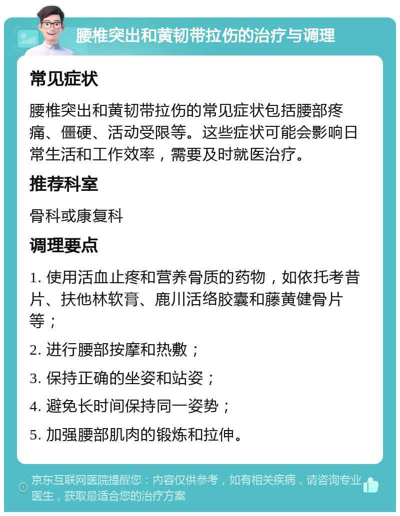 腰椎突出和黄韧带拉伤的治疗与调理 常见症状 腰椎突出和黄韧带拉伤的常见症状包括腰部疼痛、僵硬、活动受限等。这些症状可能会影响日常生活和工作效率，需要及时就医治疗。 推荐科室 骨科或康复科 调理要点 1. 使用活血止疼和营养骨质的药物，如依托考昔片、扶他林软膏、鹿川活络胶囊和藤黄健骨片等； 2. 进行腰部按摩和热敷； 3. 保持正确的坐姿和站姿； 4. 避免长时间保持同一姿势； 5. 加强腰部肌肉的锻炼和拉伸。