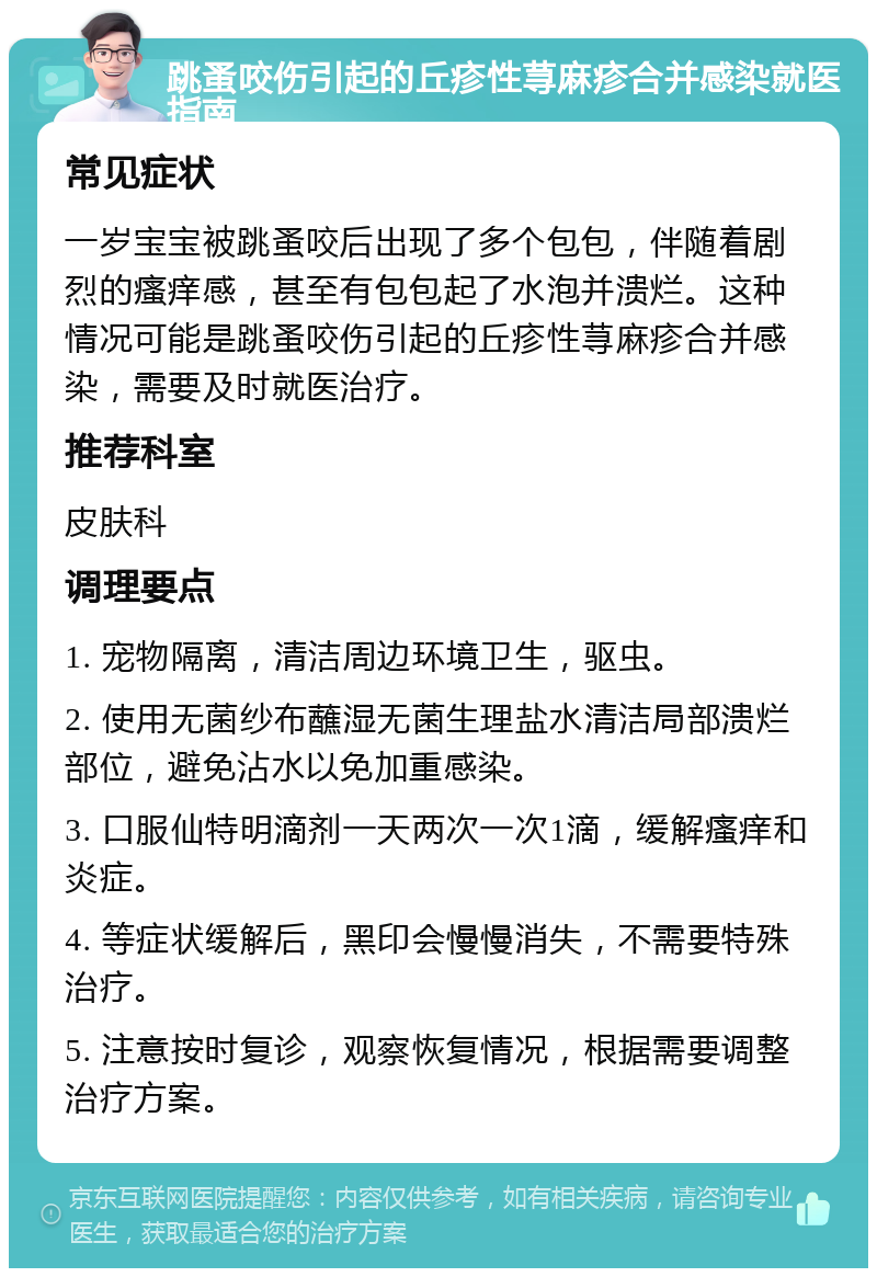 跳蚤咬伤引起的丘疹性荨麻疹合并感染就医指南 常见症状 一岁宝宝被跳蚤咬后出现了多个包包，伴随着剧烈的瘙痒感，甚至有包包起了水泡并溃烂。这种情况可能是跳蚤咬伤引起的丘疹性荨麻疹合并感染，需要及时就医治疗。 推荐科室 皮肤科 调理要点 1. 宠物隔离，清洁周边环境卫生，驱虫。 2. 使用无菌纱布蘸湿无菌生理盐水清洁局部溃烂部位，避免沾水以免加重感染。 3. 口服仙特明滴剂一天两次一次1滴，缓解瘙痒和炎症。 4. 等症状缓解后，黑印会慢慢消失，不需要特殊治疗。 5. 注意按时复诊，观察恢复情况，根据需要调整治疗方案。