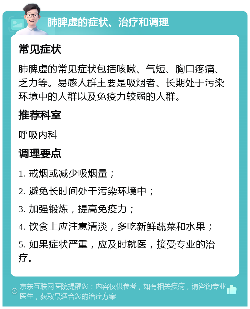 肺脾虚的症状、治疗和调理 常见症状 肺脾虚的常见症状包括咳嗽、气短、胸口疼痛、乏力等。易感人群主要是吸烟者、长期处于污染环境中的人群以及免疫力较弱的人群。 推荐科室 呼吸内科 调理要点 1. 戒烟或减少吸烟量； 2. 避免长时间处于污染环境中； 3. 加强锻炼，提高免疫力； 4. 饮食上应注意清淡，多吃新鲜蔬菜和水果； 5. 如果症状严重，应及时就医，接受专业的治疗。