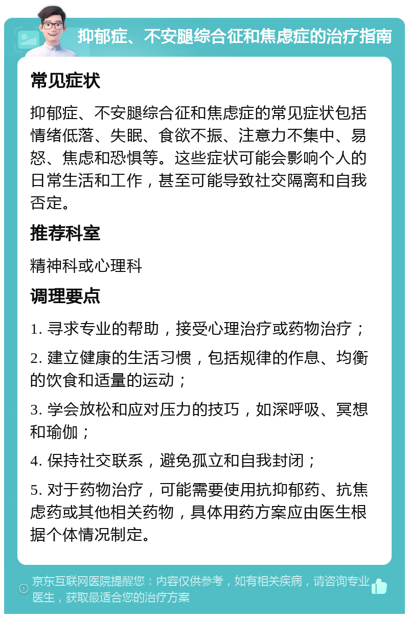 抑郁症、不安腿综合征和焦虑症的治疗指南 常见症状 抑郁症、不安腿综合征和焦虑症的常见症状包括情绪低落、失眠、食欲不振、注意力不集中、易怒、焦虑和恐惧等。这些症状可能会影响个人的日常生活和工作，甚至可能导致社交隔离和自我否定。 推荐科室 精神科或心理科 调理要点 1. 寻求专业的帮助，接受心理治疗或药物治疗； 2. 建立健康的生活习惯，包括规律的作息、均衡的饮食和适量的运动； 3. 学会放松和应对压力的技巧，如深呼吸、冥想和瑜伽； 4. 保持社交联系，避免孤立和自我封闭； 5. 对于药物治疗，可能需要使用抗抑郁药、抗焦虑药或其他相关药物，具体用药方案应由医生根据个体情况制定。