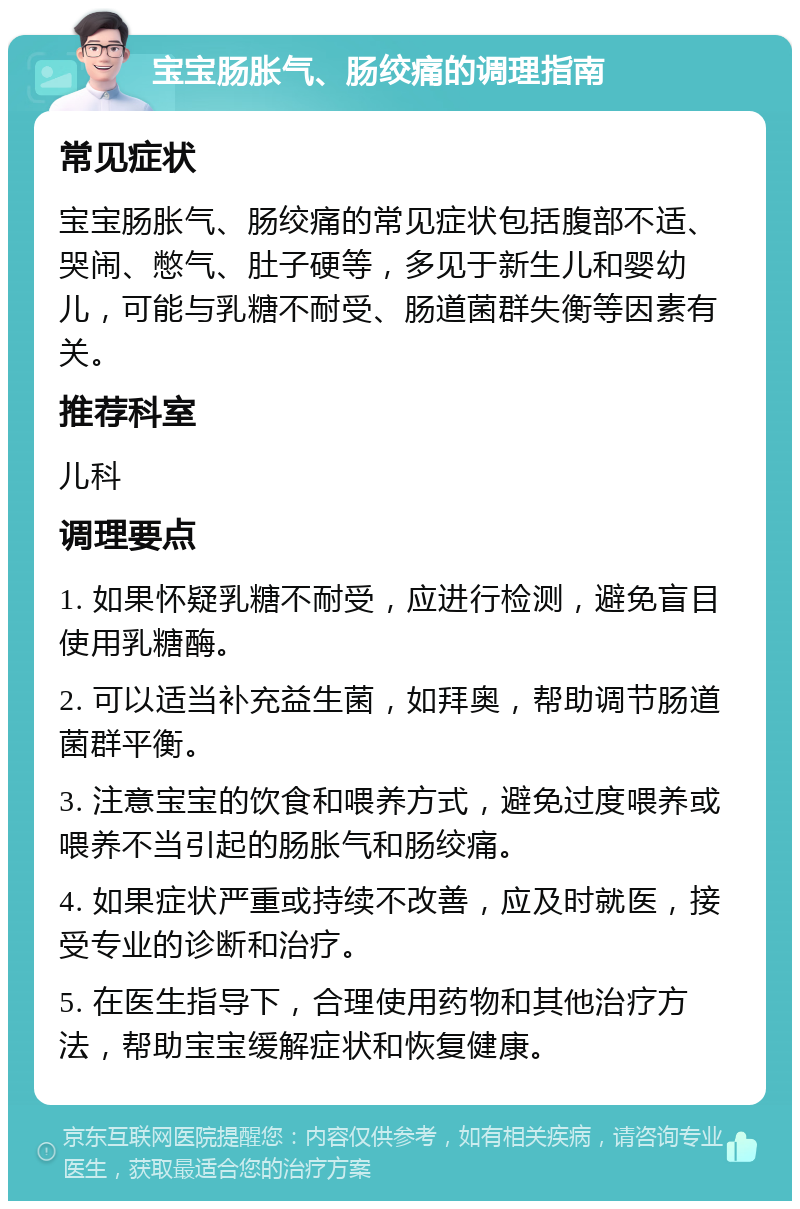 宝宝肠胀气、肠绞痛的调理指南 常见症状 宝宝肠胀气、肠绞痛的常见症状包括腹部不适、哭闹、憋气、肚子硬等，多见于新生儿和婴幼儿，可能与乳糖不耐受、肠道菌群失衡等因素有关。 推荐科室 儿科 调理要点 1. 如果怀疑乳糖不耐受，应进行检测，避免盲目使用乳糖酶。 2. 可以适当补充益生菌，如拜奥，帮助调节肠道菌群平衡。 3. 注意宝宝的饮食和喂养方式，避免过度喂养或喂养不当引起的肠胀气和肠绞痛。 4. 如果症状严重或持续不改善，应及时就医，接受专业的诊断和治疗。 5. 在医生指导下，合理使用药物和其他治疗方法，帮助宝宝缓解症状和恢复健康。