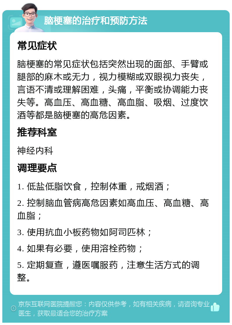 脑梗塞的治疗和预防方法 常见症状 脑梗塞的常见症状包括突然出现的面部、手臂或腿部的麻木或无力，视力模糊或双眼视力丧失，言语不清或理解困难，头痛，平衡或协调能力丧失等。高血压、高血糖、高血脂、吸烟、过度饮酒等都是脑梗塞的高危因素。 推荐科室 神经内科 调理要点 1. 低盐低脂饮食，控制体重，戒烟酒； 2. 控制脑血管病高危因素如高血压、高血糖、高血脂； 3. 使用抗血小板药物如阿司匹林； 4. 如果有必要，使用溶栓药物； 5. 定期复查，遵医嘱服药，注意生活方式的调整。