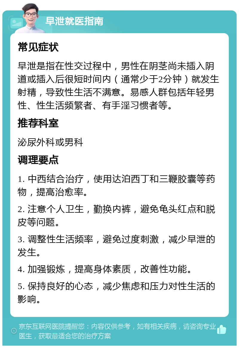 早泄就医指南 常见症状 早泄是指在性交过程中，男性在阴茎尚未插入阴道或插入后很短时间内（通常少于2分钟）就发生射精，导致性生活不满意。易感人群包括年轻男性、性生活频繁者、有手淫习惯者等。 推荐科室 泌尿外科或男科 调理要点 1. 中西结合治疗，使用达泊西丁和三鞭胶囊等药物，提高治愈率。 2. 注意个人卫生，勤换内裤，避免龟头红点和脱皮等问题。 3. 调整性生活频率，避免过度刺激，减少早泄的发生。 4. 加强锻炼，提高身体素质，改善性功能。 5. 保持良好的心态，减少焦虑和压力对性生活的影响。