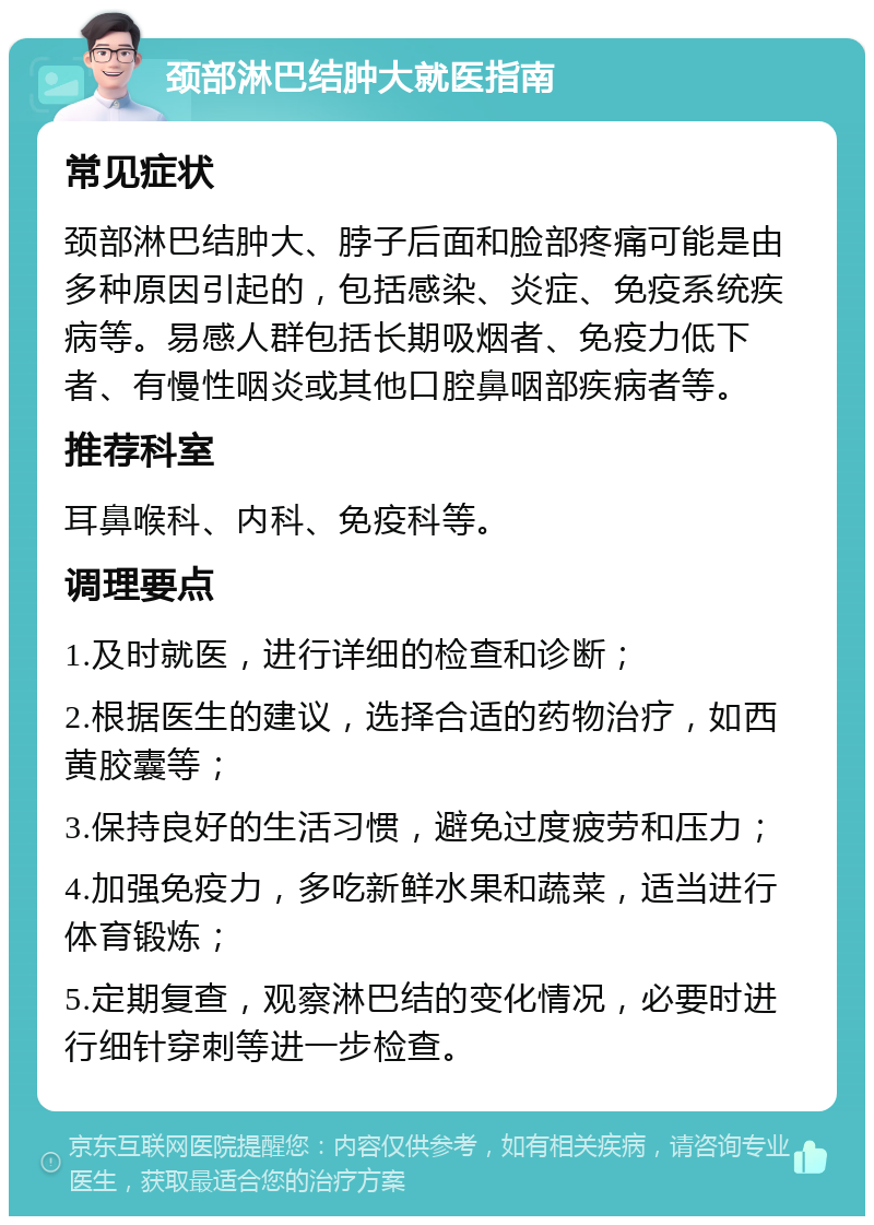 颈部淋巴结肿大就医指南 常见症状 颈部淋巴结肿大、脖子后面和脸部疼痛可能是由多种原因引起的，包括感染、炎症、免疫系统疾病等。易感人群包括长期吸烟者、免疫力低下者、有慢性咽炎或其他口腔鼻咽部疾病者等。 推荐科室 耳鼻喉科、内科、免疫科等。 调理要点 1.及时就医，进行详细的检查和诊断； 2.根据医生的建议，选择合适的药物治疗，如西黄胶囊等； 3.保持良好的生活习惯，避免过度疲劳和压力； 4.加强免疫力，多吃新鲜水果和蔬菜，适当进行体育锻炼； 5.定期复查，观察淋巴结的变化情况，必要时进行细针穿刺等进一步检查。