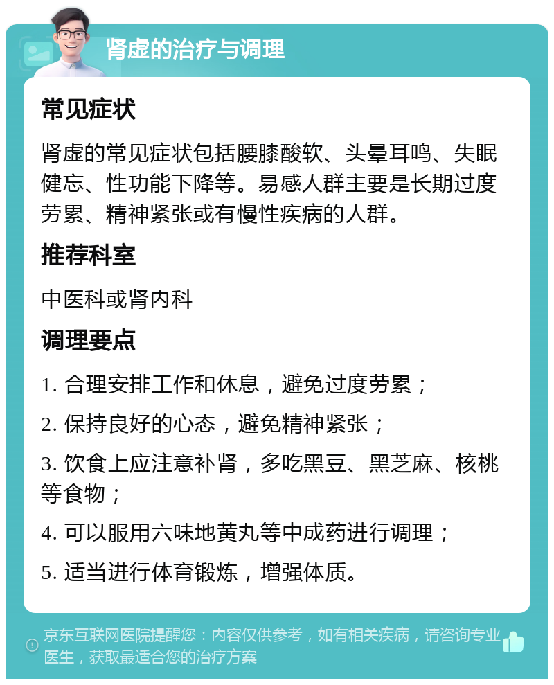 肾虚的治疗与调理 常见症状 肾虚的常见症状包括腰膝酸软、头晕耳鸣、失眠健忘、性功能下降等。易感人群主要是长期过度劳累、精神紧张或有慢性疾病的人群。 推荐科室 中医科或肾内科 调理要点 1. 合理安排工作和休息，避免过度劳累； 2. 保持良好的心态，避免精神紧张； 3. 饮食上应注意补肾，多吃黑豆、黑芝麻、核桃等食物； 4. 可以服用六味地黄丸等中成药进行调理； 5. 适当进行体育锻炼，增强体质。