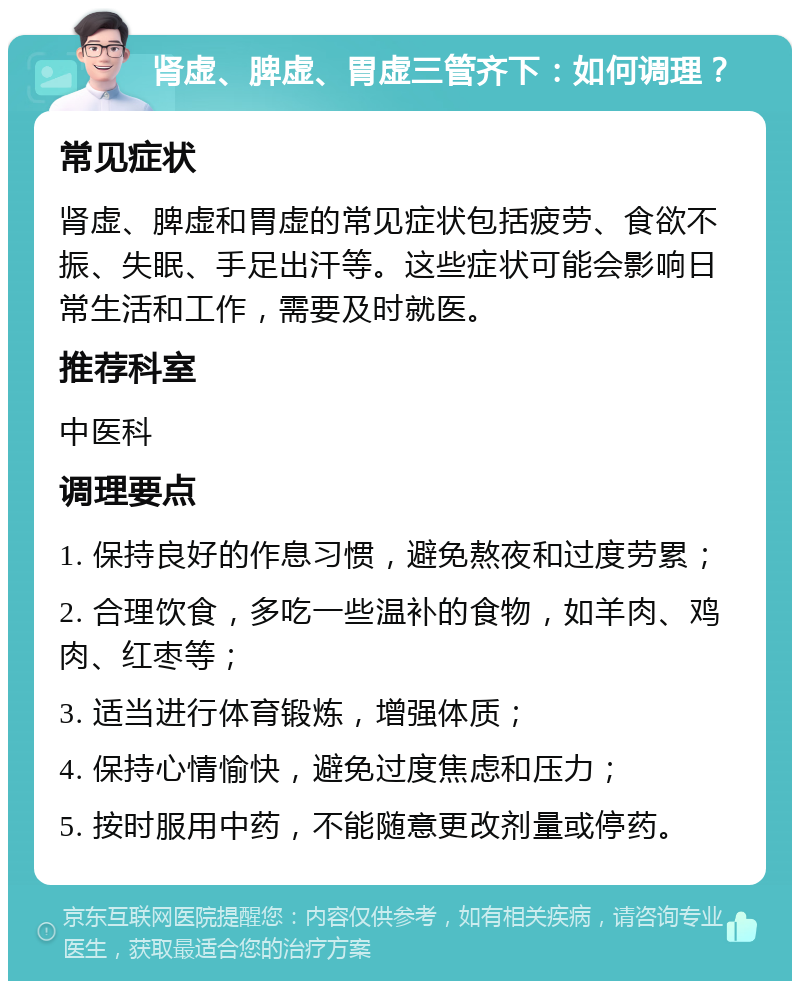 肾虚、脾虚、胃虚三管齐下：如何调理？ 常见症状 肾虚、脾虚和胃虚的常见症状包括疲劳、食欲不振、失眠、手足出汗等。这些症状可能会影响日常生活和工作，需要及时就医。 推荐科室 中医科 调理要点 1. 保持良好的作息习惯，避免熬夜和过度劳累； 2. 合理饮食，多吃一些温补的食物，如羊肉、鸡肉、红枣等； 3. 适当进行体育锻炼，增强体质； 4. 保持心情愉快，避免过度焦虑和压力； 5. 按时服用中药，不能随意更改剂量或停药。