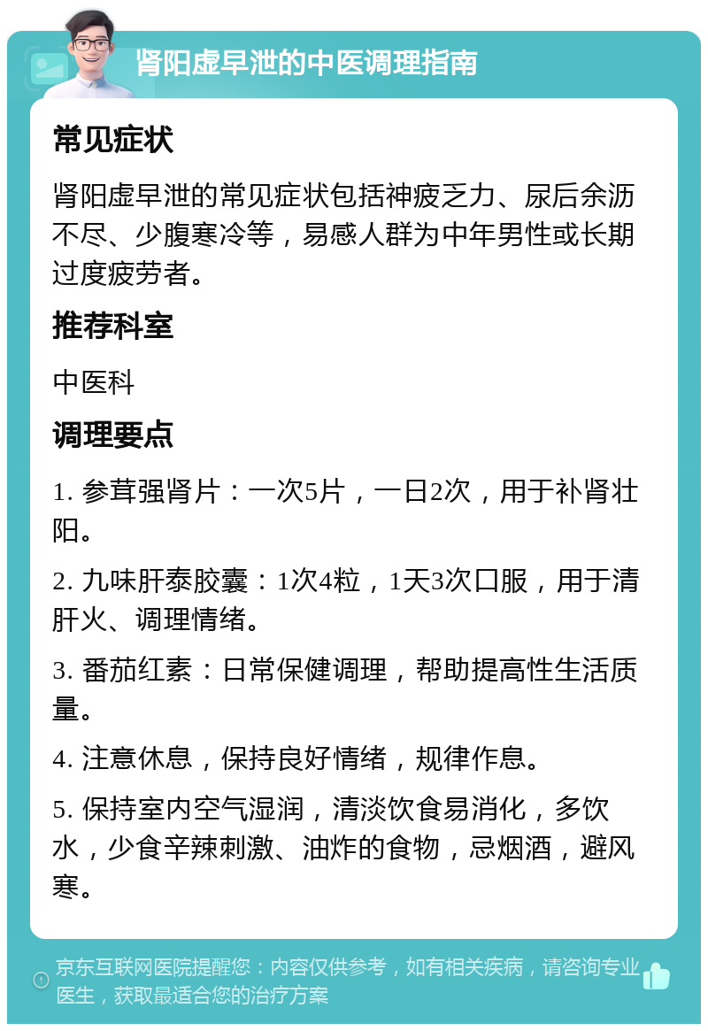 肾阳虚早泄的中医调理指南 常见症状 肾阳虚早泄的常见症状包括神疲乏力、尿后余沥不尽、少腹寒冷等，易感人群为中年男性或长期过度疲劳者。 推荐科室 中医科 调理要点 1. 参茸强肾片：一次5片，一日2次，用于补肾壮阳。 2. 九味肝泰胶囊：1次4粒，1天3次口服，用于清肝火、调理情绪。 3. 番茄红素：日常保健调理，帮助提高性生活质量。 4. 注意休息，保持良好情绪，规律作息。 5. 保持室内空气湿润，清淡饮食易消化，多饮水，少食辛辣刺激、油炸的食物，忌烟酒，避风寒。