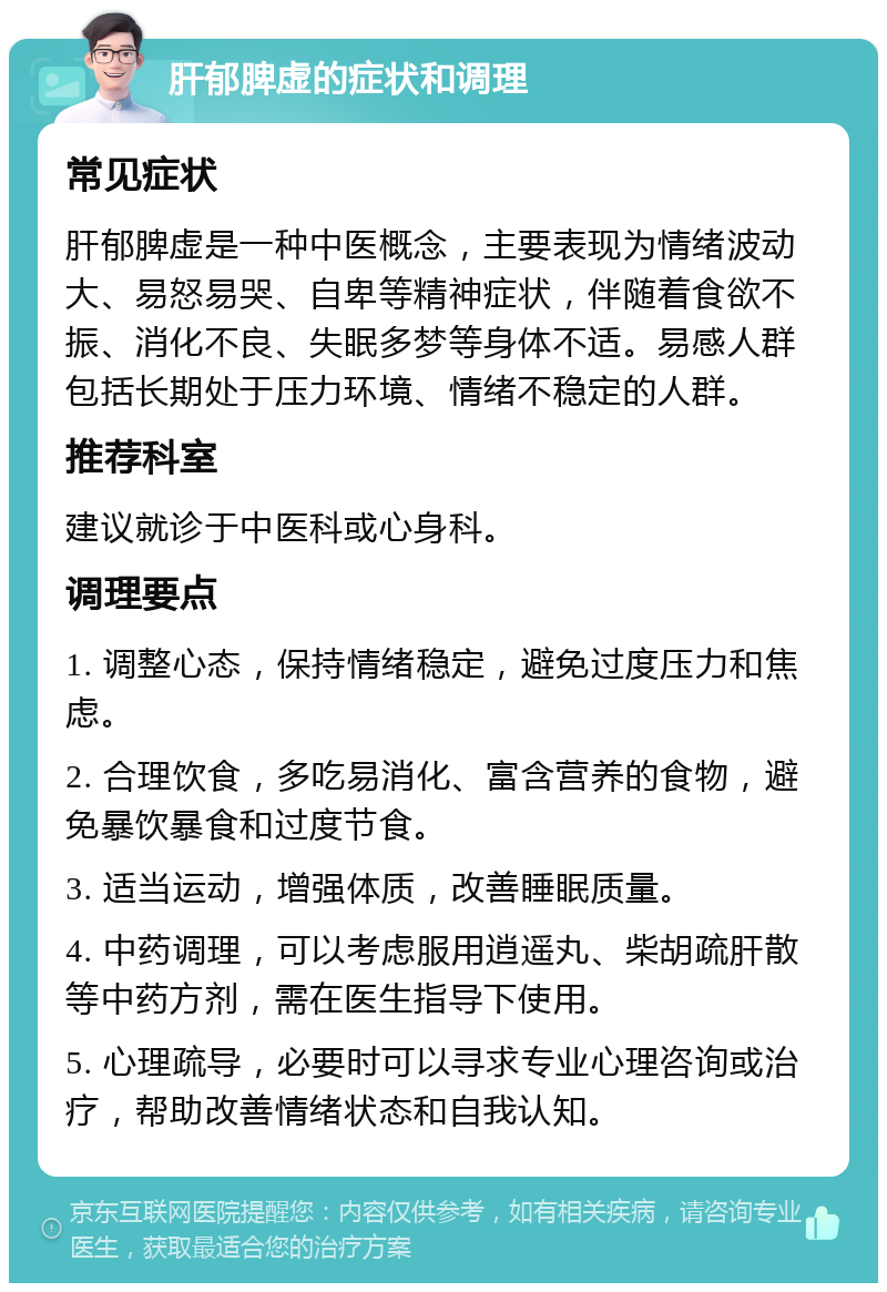 肝郁脾虚的症状和调理 常见症状 肝郁脾虚是一种中医概念，主要表现为情绪波动大、易怒易哭、自卑等精神症状，伴随着食欲不振、消化不良、失眠多梦等身体不适。易感人群包括长期处于压力环境、情绪不稳定的人群。 推荐科室 建议就诊于中医科或心身科。 调理要点 1. 调整心态，保持情绪稳定，避免过度压力和焦虑。 2. 合理饮食，多吃易消化、富含营养的食物，避免暴饮暴食和过度节食。 3. 适当运动，增强体质，改善睡眠质量。 4. 中药调理，可以考虑服用逍遥丸、柴胡疏肝散等中药方剂，需在医生指导下使用。 5. 心理疏导，必要时可以寻求专业心理咨询或治疗，帮助改善情绪状态和自我认知。