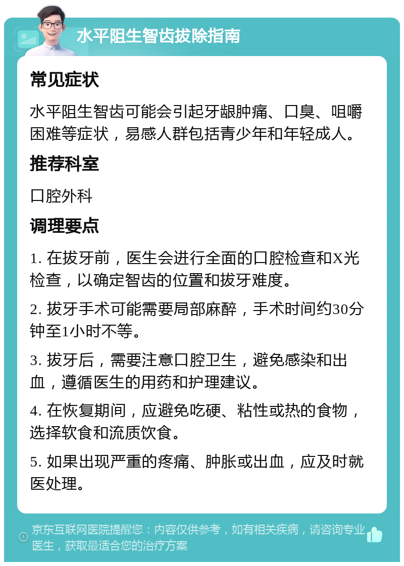 水平阻生智齿拔除指南 常见症状 水平阻生智齿可能会引起牙龈肿痛、口臭、咀嚼困难等症状，易感人群包括青少年和年轻成人。 推荐科室 口腔外科 调理要点 1. 在拔牙前，医生会进行全面的口腔检查和X光检查，以确定智齿的位置和拔牙难度。 2. 拔牙手术可能需要局部麻醉，手术时间约30分钟至1小时不等。 3. 拔牙后，需要注意口腔卫生，避免感染和出血，遵循医生的用药和护理建议。 4. 在恢复期间，应避免吃硬、粘性或热的食物，选择软食和流质饮食。 5. 如果出现严重的疼痛、肿胀或出血，应及时就医处理。