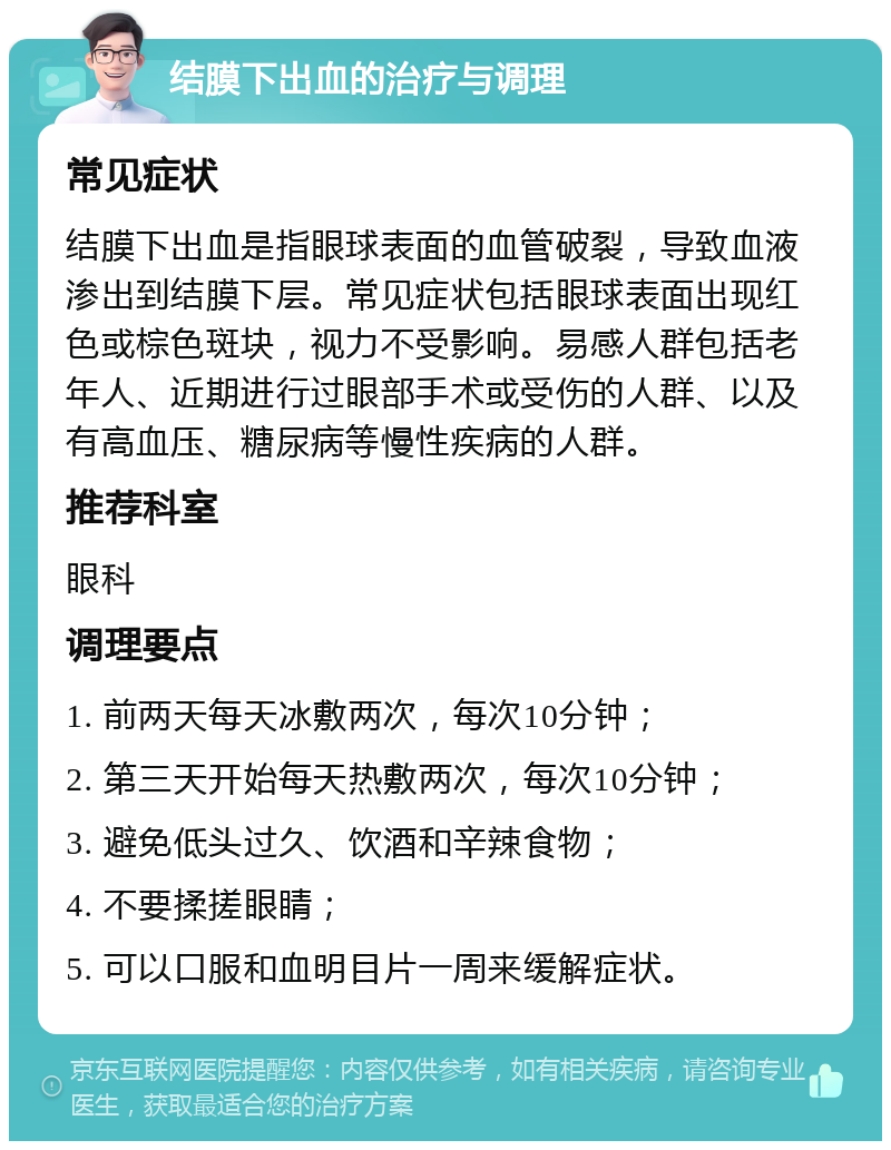 结膜下出血的治疗与调理 常见症状 结膜下出血是指眼球表面的血管破裂，导致血液渗出到结膜下层。常见症状包括眼球表面出现红色或棕色斑块，视力不受影响。易感人群包括老年人、近期进行过眼部手术或受伤的人群、以及有高血压、糖尿病等慢性疾病的人群。 推荐科室 眼科 调理要点 1. 前两天每天冰敷两次，每次10分钟； 2. 第三天开始每天热敷两次，每次10分钟； 3. 避免低头过久、饮酒和辛辣食物； 4. 不要揉搓眼睛； 5. 可以口服和血明目片一周来缓解症状。