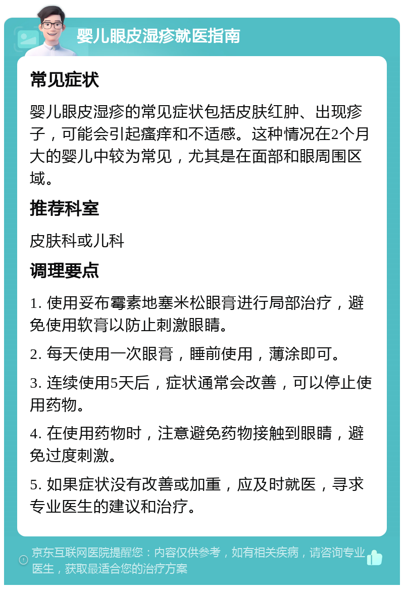 婴儿眼皮湿疹就医指南 常见症状 婴儿眼皮湿疹的常见症状包括皮肤红肿、出现疹子，可能会引起瘙痒和不适感。这种情况在2个月大的婴儿中较为常见，尤其是在面部和眼周围区域。 推荐科室 皮肤科或儿科 调理要点 1. 使用妥布霉素地塞米松眼膏进行局部治疗，避免使用软膏以防止刺激眼睛。 2. 每天使用一次眼膏，睡前使用，薄涂即可。 3. 连续使用5天后，症状通常会改善，可以停止使用药物。 4. 在使用药物时，注意避免药物接触到眼睛，避免过度刺激。 5. 如果症状没有改善或加重，应及时就医，寻求专业医生的建议和治疗。