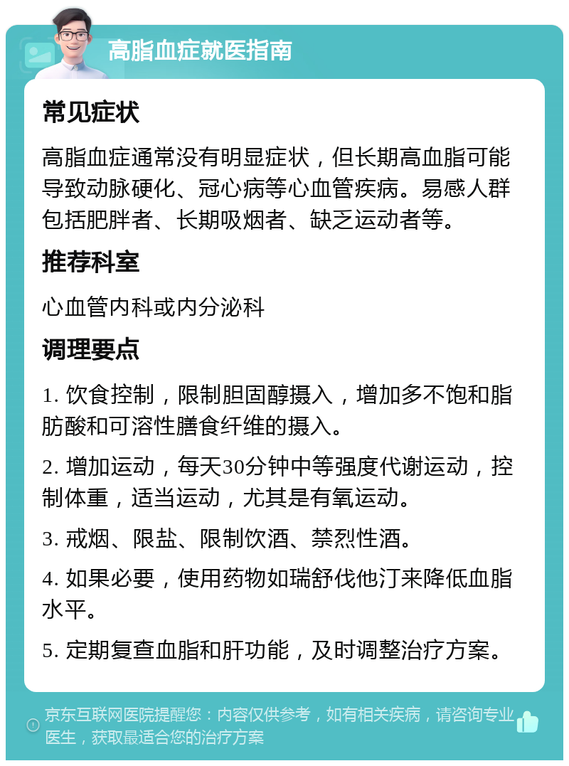 高脂血症就医指南 常见症状 高脂血症通常没有明显症状，但长期高血脂可能导致动脉硬化、冠心病等心血管疾病。易感人群包括肥胖者、长期吸烟者、缺乏运动者等。 推荐科室 心血管内科或内分泌科 调理要点 1. 饮食控制，限制胆固醇摄入，增加多不饱和脂肪酸和可溶性膳食纤维的摄入。 2. 增加运动，每天30分钟中等强度代谢运动，控制体重，适当运动，尤其是有氧运动。 3. 戒烟、限盐、限制饮酒、禁烈性酒。 4. 如果必要，使用药物如瑞舒伐他汀来降低血脂水平。 5. 定期复查血脂和肝功能，及时调整治疗方案。