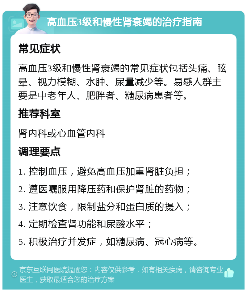 高血压3级和慢性肾衰竭的治疗指南 常见症状 高血压3级和慢性肾衰竭的常见症状包括头痛、眩晕、视力模糊、水肿、尿量减少等。易感人群主要是中老年人、肥胖者、糖尿病患者等。 推荐科室 肾内科或心血管内科 调理要点 1. 控制血压，避免高血压加重肾脏负担； 2. 遵医嘱服用降压药和保护肾脏的药物； 3. 注意饮食，限制盐分和蛋白质的摄入； 4. 定期检查肾功能和尿酸水平； 5. 积极治疗并发症，如糖尿病、冠心病等。