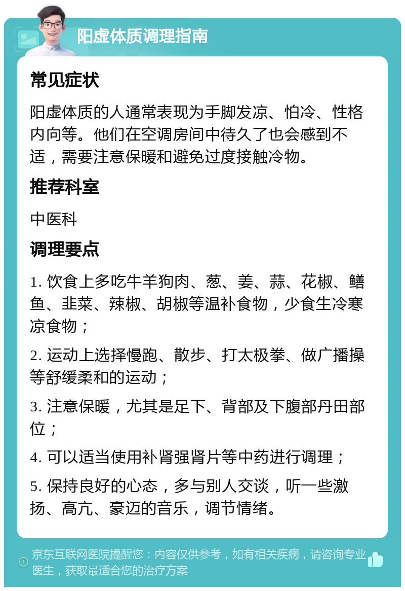 阳虚体质调理指南 常见症状 阳虚体质的人通常表现为手脚发凉、怕冷、性格内向等。他们在空调房间中待久了也会感到不适，需要注意保暖和避免过度接触冷物。 推荐科室 中医科 调理要点 1. 饮食上多吃牛羊狗肉、葱、姜、蒜、花椒、鳝鱼、韭菜、辣椒、胡椒等温补食物，少食生冷寒凉食物； 2. 运动上选择慢跑、散步、打太极拳、做广播操等舒缓柔和的运动； 3. 注意保暖，尤其是足下、背部及下腹部丹田部位； 4. 可以适当使用补肾强肾片等中药进行调理； 5. 保持良好的心态，多与别人交谈，听一些激扬、高亢、豪迈的音乐，调节情绪。