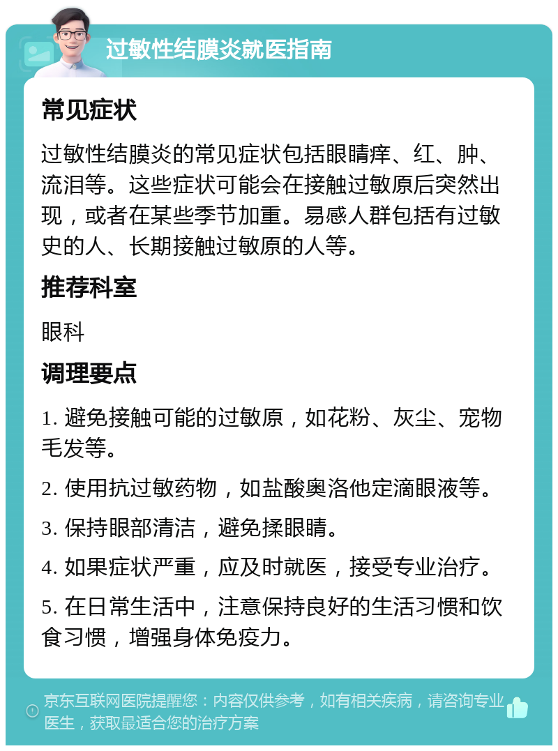 过敏性结膜炎就医指南 常见症状 过敏性结膜炎的常见症状包括眼睛痒、红、肿、流泪等。这些症状可能会在接触过敏原后突然出现，或者在某些季节加重。易感人群包括有过敏史的人、长期接触过敏原的人等。 推荐科室 眼科 调理要点 1. 避免接触可能的过敏原，如花粉、灰尘、宠物毛发等。 2. 使用抗过敏药物，如盐酸奥洛他定滴眼液等。 3. 保持眼部清洁，避免揉眼睛。 4. 如果症状严重，应及时就医，接受专业治疗。 5. 在日常生活中，注意保持良好的生活习惯和饮食习惯，增强身体免疫力。