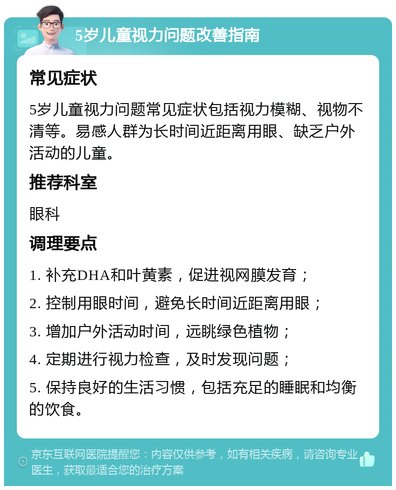 5岁儿童视力问题改善指南 常见症状 5岁儿童视力问题常见症状包括视力模糊、视物不清等。易感人群为长时间近距离用眼、缺乏户外活动的儿童。 推荐科室 眼科 调理要点 1. 补充DHA和叶黄素，促进视网膜发育； 2. 控制用眼时间，避免长时间近距离用眼； 3. 增加户外活动时间，远眺绿色植物； 4. 定期进行视力检查，及时发现问题； 5. 保持良好的生活习惯，包括充足的睡眠和均衡的饮食。