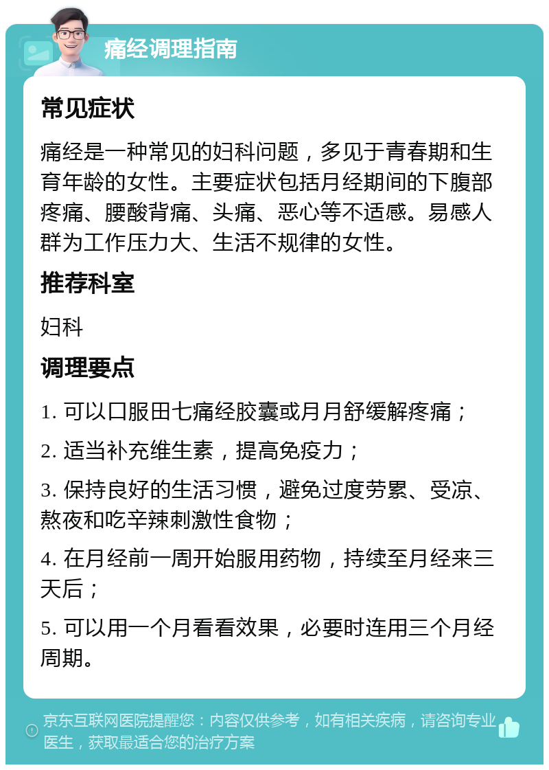 痛经调理指南 常见症状 痛经是一种常见的妇科问题，多见于青春期和生育年龄的女性。主要症状包括月经期间的下腹部疼痛、腰酸背痛、头痛、恶心等不适感。易感人群为工作压力大、生活不规律的女性。 推荐科室 妇科 调理要点 1. 可以口服田七痛经胶囊或月月舒缓解疼痛； 2. 适当补充维生素，提高免疫力； 3. 保持良好的生活习惯，避免过度劳累、受凉、熬夜和吃辛辣刺激性食物； 4. 在月经前一周开始服用药物，持续至月经来三天后； 5. 可以用一个月看看效果，必要时连用三个月经周期。