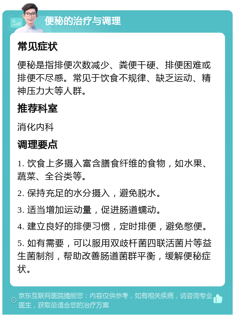 便秘的治疗与调理 常见症状 便秘是指排便次数减少、粪便干硬、排便困难或排便不尽感。常见于饮食不规律、缺乏运动、精神压力大等人群。 推荐科室 消化内科 调理要点 1. 饮食上多摄入富含膳食纤维的食物，如水果、蔬菜、全谷类等。 2. 保持充足的水分摄入，避免脱水。 3. 适当增加运动量，促进肠道蠕动。 4. 建立良好的排便习惯，定时排便，避免憋便。 5. 如有需要，可以服用双歧杆菌四联活菌片等益生菌制剂，帮助改善肠道菌群平衡，缓解便秘症状。