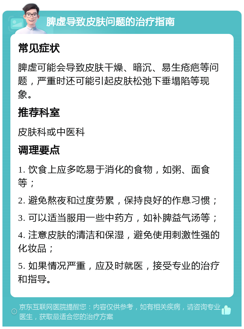 脾虚导致皮肤问题的治疗指南 常见症状 脾虚可能会导致皮肤干燥、暗沉、易生疮疤等问题，严重时还可能引起皮肤松弛下垂塌陷等现象。 推荐科室 皮肤科或中医科 调理要点 1. 饮食上应多吃易于消化的食物，如粥、面食等； 2. 避免熬夜和过度劳累，保持良好的作息习惯； 3. 可以适当服用一些中药方，如补脾益气汤等； 4. 注意皮肤的清洁和保湿，避免使用刺激性强的化妆品； 5. 如果情况严重，应及时就医，接受专业的治疗和指导。