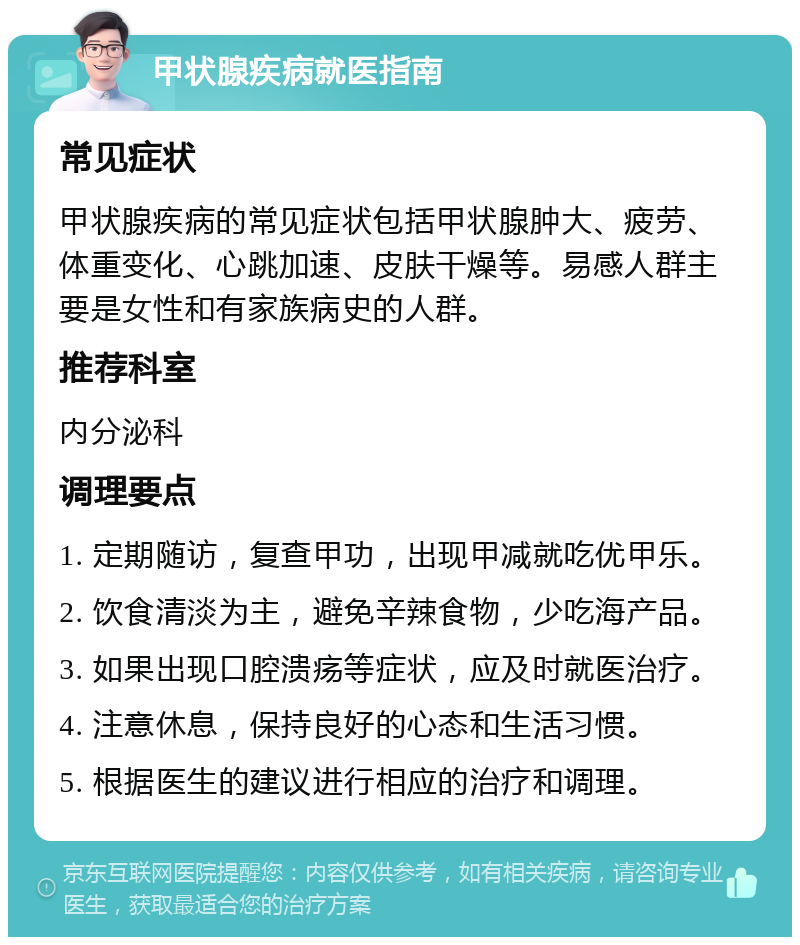 甲状腺疾病就医指南 常见症状 甲状腺疾病的常见症状包括甲状腺肿大、疲劳、体重变化、心跳加速、皮肤干燥等。易感人群主要是女性和有家族病史的人群。 推荐科室 内分泌科 调理要点 1. 定期随访，复查甲功，出现甲减就吃优甲乐。 2. 饮食清淡为主，避免辛辣食物，少吃海产品。 3. 如果出现口腔溃疡等症状，应及时就医治疗。 4. 注意休息，保持良好的心态和生活习惯。 5. 根据医生的建议进行相应的治疗和调理。