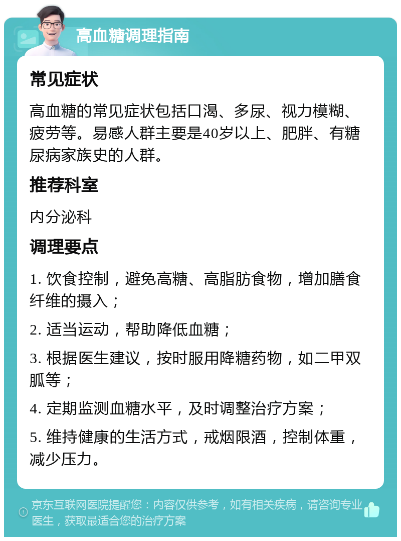 高血糖调理指南 常见症状 高血糖的常见症状包括口渴、多尿、视力模糊、疲劳等。易感人群主要是40岁以上、肥胖、有糖尿病家族史的人群。 推荐科室 内分泌科 调理要点 1. 饮食控制，避免高糖、高脂肪食物，增加膳食纤维的摄入； 2. 适当运动，帮助降低血糖； 3. 根据医生建议，按时服用降糖药物，如二甲双胍等； 4. 定期监测血糖水平，及时调整治疗方案； 5. 维持健康的生活方式，戒烟限酒，控制体重，减少压力。