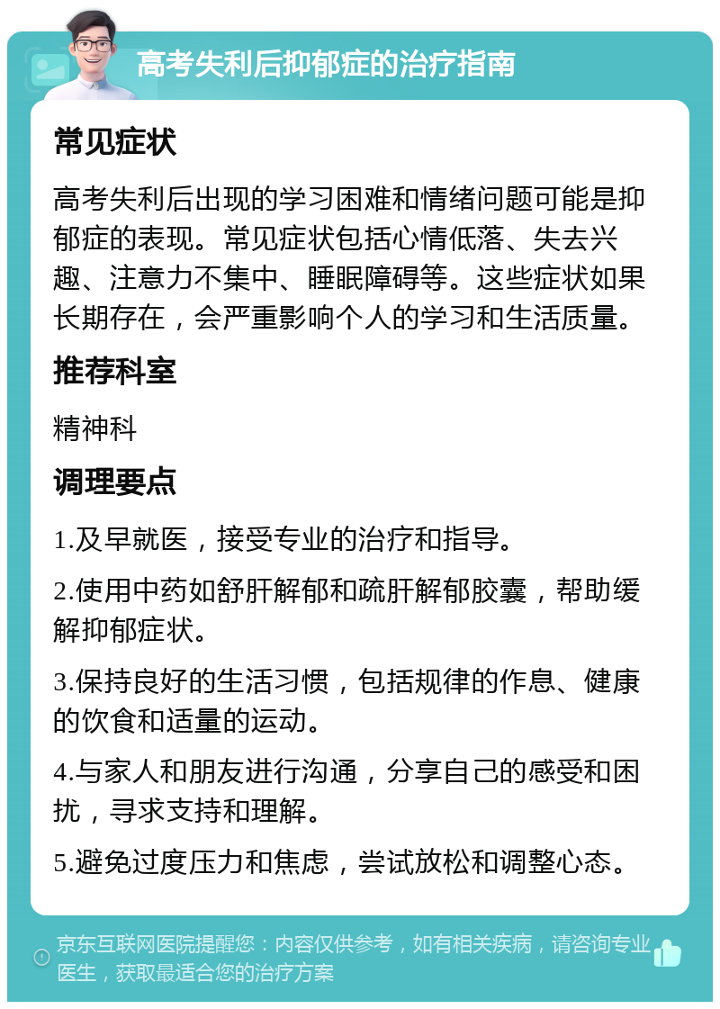 高考失利后抑郁症的治疗指南 常见症状 高考失利后出现的学习困难和情绪问题可能是抑郁症的表现。常见症状包括心情低落、失去兴趣、注意力不集中、睡眠障碍等。这些症状如果长期存在，会严重影响个人的学习和生活质量。 推荐科室 精神科 调理要点 1.及早就医，接受专业的治疗和指导。 2.使用中药如舒肝解郁和疏肝解郁胶囊，帮助缓解抑郁症状。 3.保持良好的生活习惯，包括规律的作息、健康的饮食和适量的运动。 4.与家人和朋友进行沟通，分享自己的感受和困扰，寻求支持和理解。 5.避免过度压力和焦虑，尝试放松和调整心态。