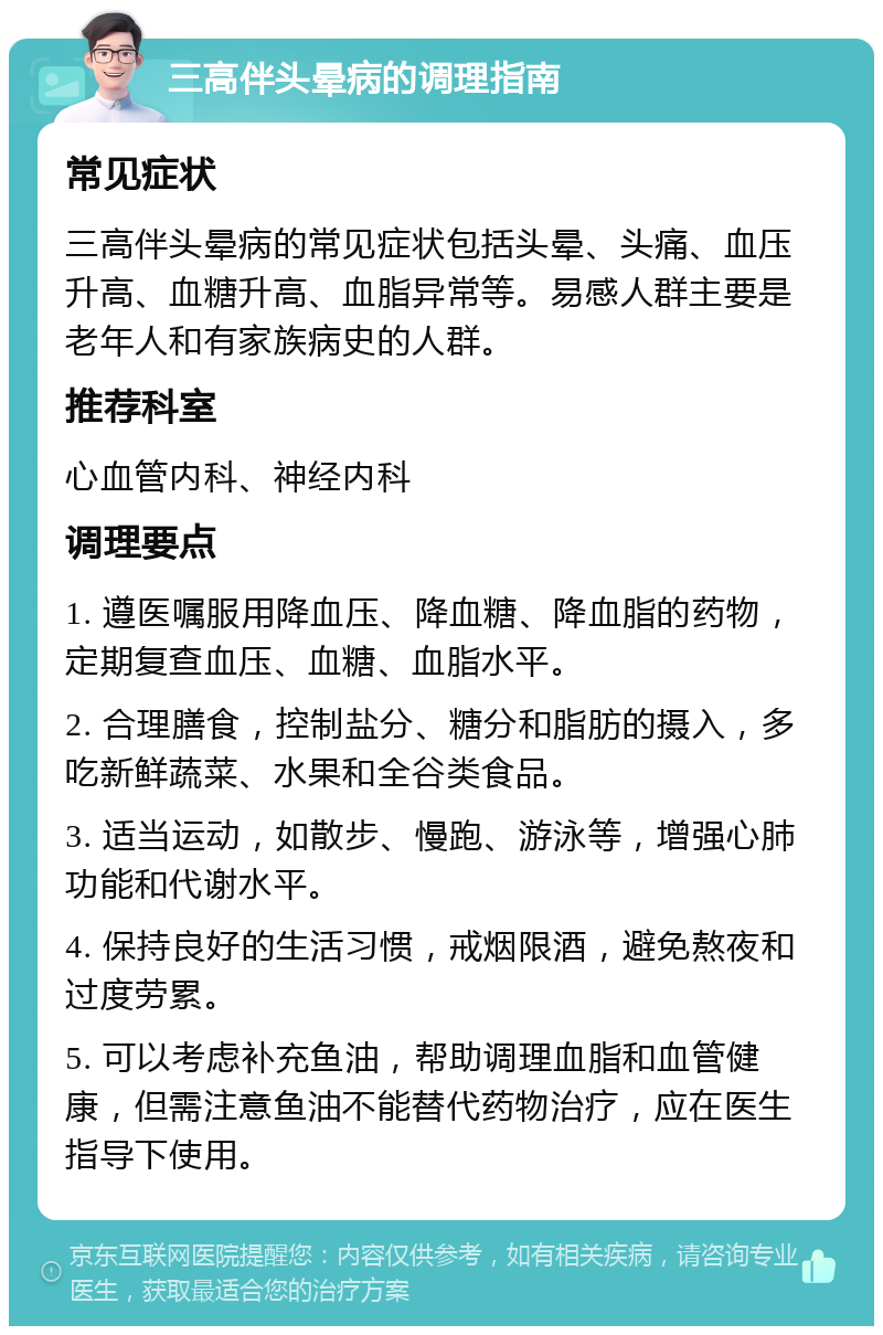 三高伴头晕病的调理指南 常见症状 三高伴头晕病的常见症状包括头晕、头痛、血压升高、血糖升高、血脂异常等。易感人群主要是老年人和有家族病史的人群。 推荐科室 心血管内科、神经内科 调理要点 1. 遵医嘱服用降血压、降血糖、降血脂的药物，定期复查血压、血糖、血脂水平。 2. 合理膳食，控制盐分、糖分和脂肪的摄入，多吃新鲜蔬菜、水果和全谷类食品。 3. 适当运动，如散步、慢跑、游泳等，增强心肺功能和代谢水平。 4. 保持良好的生活习惯，戒烟限酒，避免熬夜和过度劳累。 5. 可以考虑补充鱼油，帮助调理血脂和血管健康，但需注意鱼油不能替代药物治疗，应在医生指导下使用。