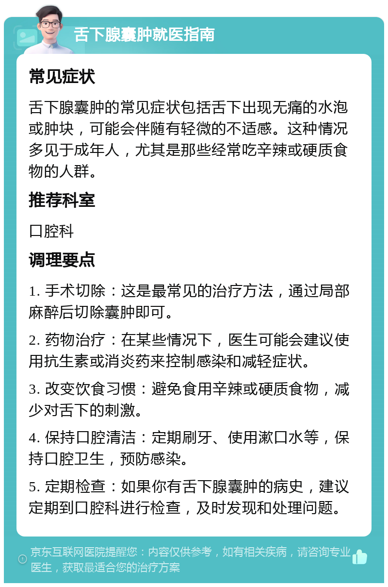 舌下腺囊肿就医指南 常见症状 舌下腺囊肿的常见症状包括舌下出现无痛的水泡或肿块，可能会伴随有轻微的不适感。这种情况多见于成年人，尤其是那些经常吃辛辣或硬质食物的人群。 推荐科室 口腔科 调理要点 1. 手术切除：这是最常见的治疗方法，通过局部麻醉后切除囊肿即可。 2. 药物治疗：在某些情况下，医生可能会建议使用抗生素或消炎药来控制感染和减轻症状。 3. 改变饮食习惯：避免食用辛辣或硬质食物，减少对舌下的刺激。 4. 保持口腔清洁：定期刷牙、使用漱口水等，保持口腔卫生，预防感染。 5. 定期检查：如果你有舌下腺囊肿的病史，建议定期到口腔科进行检查，及时发现和处理问题。