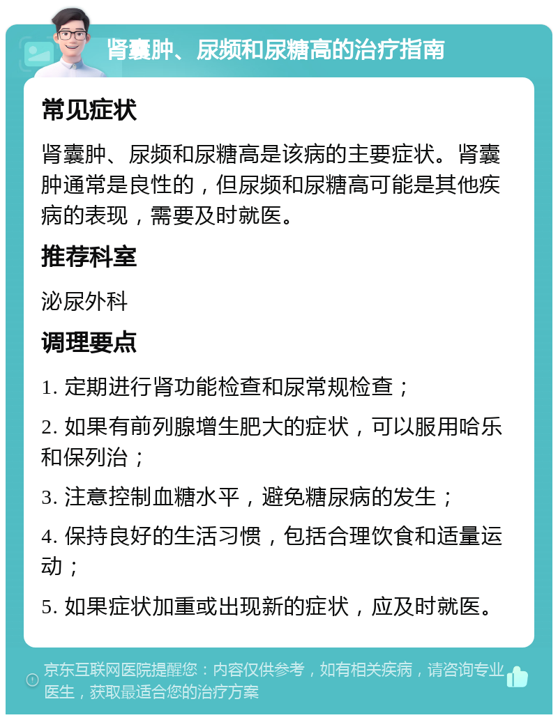 肾囊肿、尿频和尿糖高的治疗指南 常见症状 肾囊肿、尿频和尿糖高是该病的主要症状。肾囊肿通常是良性的，但尿频和尿糖高可能是其他疾病的表现，需要及时就医。 推荐科室 泌尿外科 调理要点 1. 定期进行肾功能检查和尿常规检查； 2. 如果有前列腺增生肥大的症状，可以服用哈乐和保列治； 3. 注意控制血糖水平，避免糖尿病的发生； 4. 保持良好的生活习惯，包括合理饮食和适量运动； 5. 如果症状加重或出现新的症状，应及时就医。