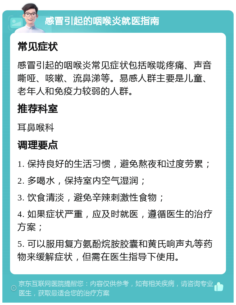 感冒引起的咽喉炎就医指南 常见症状 感冒引起的咽喉炎常见症状包括喉咙疼痛、声音嘶哑、咳嗽、流鼻涕等。易感人群主要是儿童、老年人和免疫力较弱的人群。 推荐科室 耳鼻喉科 调理要点 1. 保持良好的生活习惯，避免熬夜和过度劳累； 2. 多喝水，保持室内空气湿润； 3. 饮食清淡，避免辛辣刺激性食物； 4. 如果症状严重，应及时就医，遵循医生的治疗方案； 5. 可以服用复方氨酚烷胺胶囊和黄氏响声丸等药物来缓解症状，但需在医生指导下使用。