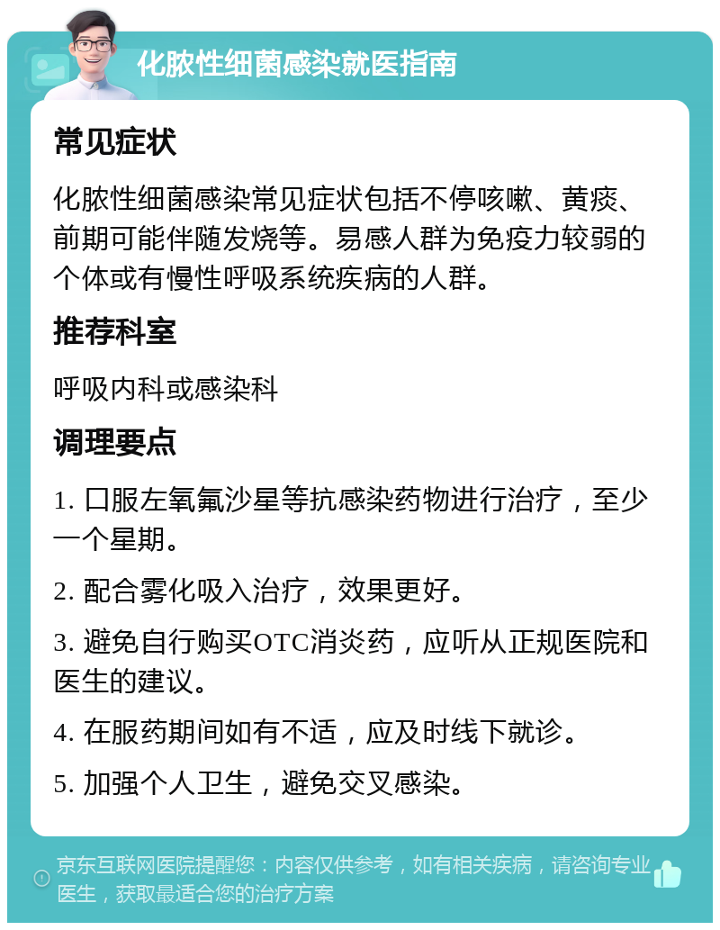 化脓性细菌感染就医指南 常见症状 化脓性细菌感染常见症状包括不停咳嗽、黄痰、前期可能伴随发烧等。易感人群为免疫力较弱的个体或有慢性呼吸系统疾病的人群。 推荐科室 呼吸内科或感染科 调理要点 1. 口服左氧氟沙星等抗感染药物进行治疗，至少一个星期。 2. 配合雾化吸入治疗，效果更好。 3. 避免自行购买OTC消炎药，应听从正规医院和医生的建议。 4. 在服药期间如有不适，应及时线下就诊。 5. 加强个人卫生，避免交叉感染。