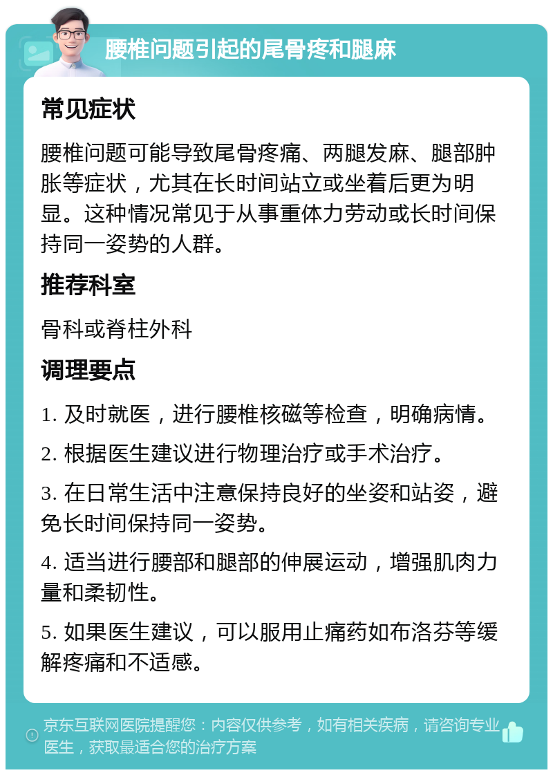 腰椎问题引起的尾骨疼和腿麻 常见症状 腰椎问题可能导致尾骨疼痛、两腿发麻、腿部肿胀等症状，尤其在长时间站立或坐着后更为明显。这种情况常见于从事重体力劳动或长时间保持同一姿势的人群。 推荐科室 骨科或脊柱外科 调理要点 1. 及时就医，进行腰椎核磁等检查，明确病情。 2. 根据医生建议进行物理治疗或手术治疗。 3. 在日常生活中注意保持良好的坐姿和站姿，避免长时间保持同一姿势。 4. 适当进行腰部和腿部的伸展运动，增强肌肉力量和柔韧性。 5. 如果医生建议，可以服用止痛药如布洛芬等缓解疼痛和不适感。