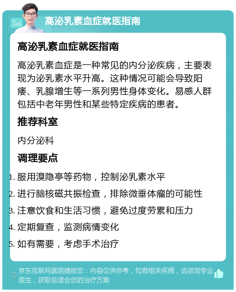 高泌乳素血症就医指南 高泌乳素血症就医指南 高泌乳素血症是一种常见的内分泌疾病，主要表现为泌乳素水平升高。这种情况可能会导致阳痿、乳腺增生等一系列男性身体变化。易感人群包括中老年男性和某些特定疾病的患者。 推荐科室 内分泌科 调理要点 服用溴隐亭等药物，控制泌乳素水平 进行脑核磁共振检查，排除微垂体瘤的可能性 注意饮食和生活习惯，避免过度劳累和压力 定期复查，监测病情变化 如有需要，考虑手术治疗