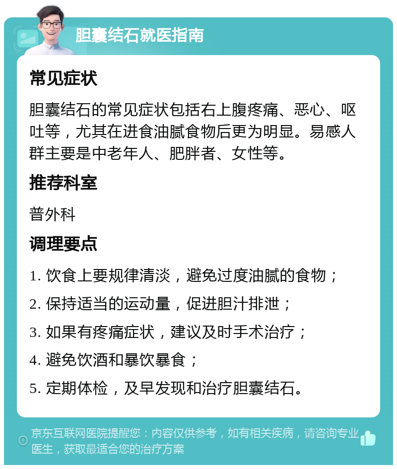 胆囊结石就医指南 常见症状 胆囊结石的常见症状包括右上腹疼痛、恶心、呕吐等，尤其在进食油腻食物后更为明显。易感人群主要是中老年人、肥胖者、女性等。 推荐科室 普外科 调理要点 1. 饮食上要规律清淡，避免过度油腻的食物； 2. 保持适当的运动量，促进胆汁排泄； 3. 如果有疼痛症状，建议及时手术治疗； 4. 避免饮酒和暴饮暴食； 5. 定期体检，及早发现和治疗胆囊结石。