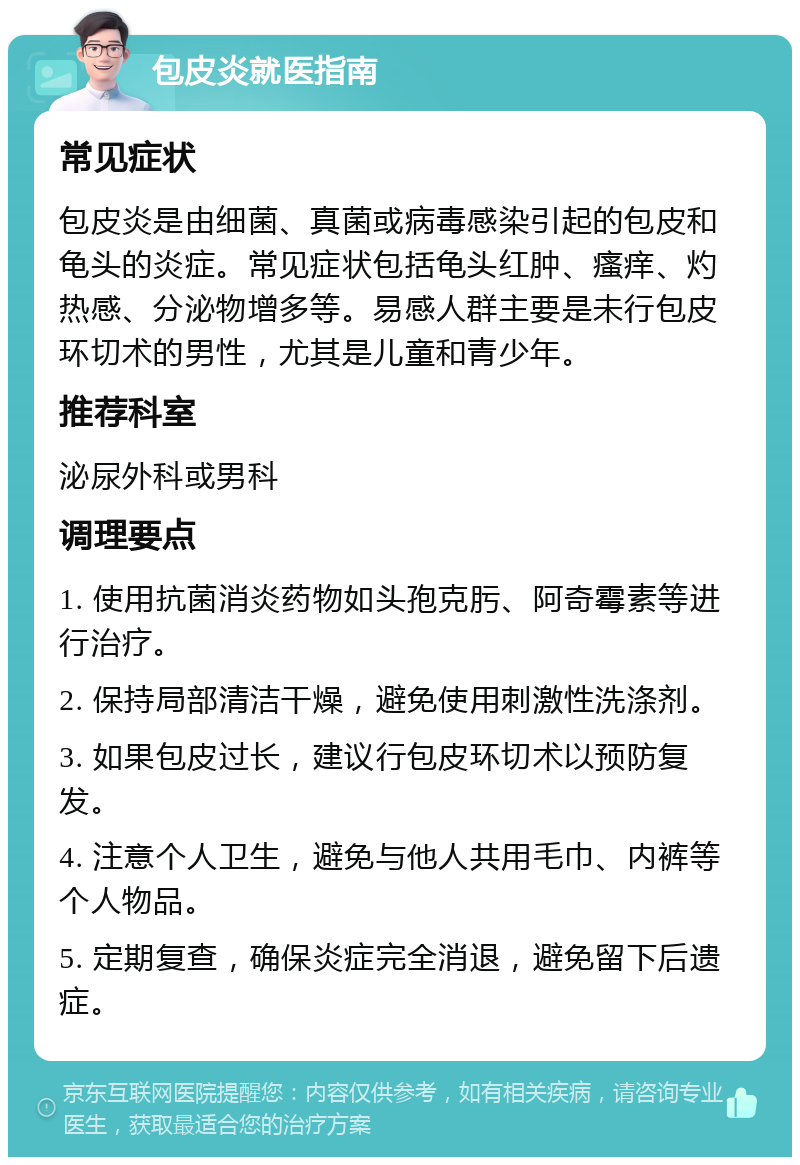 包皮炎就医指南 常见症状 包皮炎是由细菌、真菌或病毒感染引起的包皮和龟头的炎症。常见症状包括龟头红肿、瘙痒、灼热感、分泌物增多等。易感人群主要是未行包皮环切术的男性，尤其是儿童和青少年。 推荐科室 泌尿外科或男科 调理要点 1. 使用抗菌消炎药物如头孢克肟、阿奇霉素等进行治疗。 2. 保持局部清洁干燥，避免使用刺激性洗涤剂。 3. 如果包皮过长，建议行包皮环切术以预防复发。 4. 注意个人卫生，避免与他人共用毛巾、内裤等个人物品。 5. 定期复查，确保炎症完全消退，避免留下后遗症。