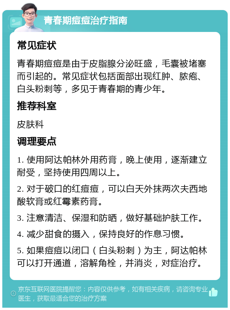 青春期痘痘治疗指南 常见症状 青春期痘痘是由于皮脂腺分泌旺盛，毛囊被堵塞而引起的。常见症状包括面部出现红肿、脓疱、白头粉刺等，多见于青春期的青少年。 推荐科室 皮肤科 调理要点 1. 使用阿达帕林外用药膏，晚上使用，逐渐建立耐受，坚持使用四周以上。 2. 对于破口的红痘痘，可以白天外抹两次夫西地酸软膏或红霉素药膏。 3. 注意清洁、保湿和防晒，做好基础护肤工作。 4. 减少甜食的摄入，保持良好的作息习惯。 5. 如果痘痘以闭口（白头粉刺）为主，阿达帕林可以打开通道，溶解角栓，并消炎，对症治疗。