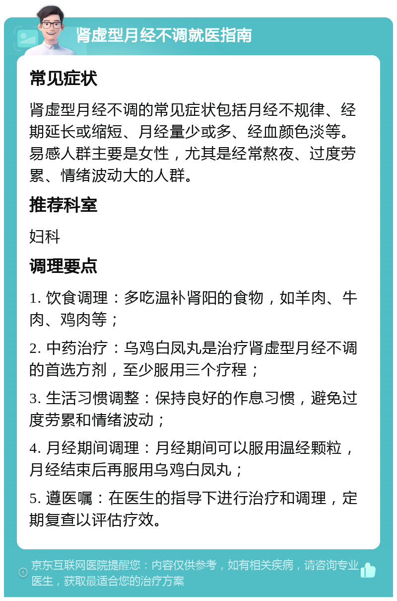 肾虚型月经不调就医指南 常见症状 肾虚型月经不调的常见症状包括月经不规律、经期延长或缩短、月经量少或多、经血颜色淡等。易感人群主要是女性，尤其是经常熬夜、过度劳累、情绪波动大的人群。 推荐科室 妇科 调理要点 1. 饮食调理：多吃温补肾阳的食物，如羊肉、牛肉、鸡肉等； 2. 中药治疗：乌鸡白凤丸是治疗肾虚型月经不调的首选方剂，至少服用三个疗程； 3. 生活习惯调整：保持良好的作息习惯，避免过度劳累和情绪波动； 4. 月经期间调理：月经期间可以服用温经颗粒，月经结束后再服用乌鸡白凤丸； 5. 遵医嘱：在医生的指导下进行治疗和调理，定期复查以评估疗效。