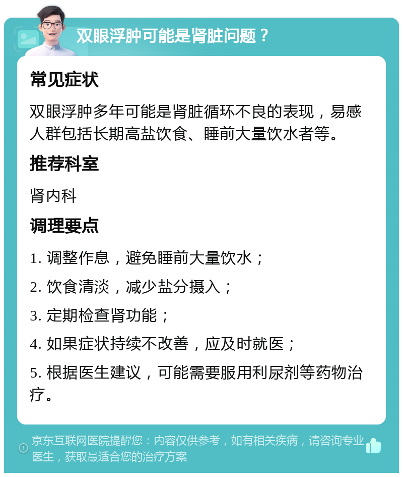 双眼浮肿可能是肾脏问题？ 常见症状 双眼浮肿多年可能是肾脏循环不良的表现，易感人群包括长期高盐饮食、睡前大量饮水者等。 推荐科室 肾内科 调理要点 1. 调整作息，避免睡前大量饮水； 2. 饮食清淡，减少盐分摄入； 3. 定期检查肾功能； 4. 如果症状持续不改善，应及时就医； 5. 根据医生建议，可能需要服用利尿剂等药物治疗。