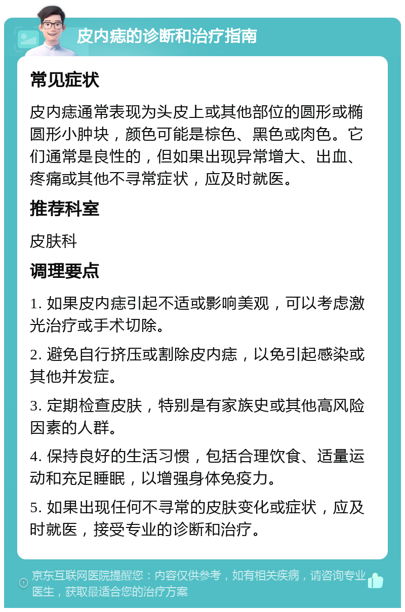 皮内痣的诊断和治疗指南 常见症状 皮内痣通常表现为头皮上或其他部位的圆形或椭圆形小肿块，颜色可能是棕色、黑色或肉色。它们通常是良性的，但如果出现异常增大、出血、疼痛或其他不寻常症状，应及时就医。 推荐科室 皮肤科 调理要点 1. 如果皮内痣引起不适或影响美观，可以考虑激光治疗或手术切除。 2. 避免自行挤压或割除皮内痣，以免引起感染或其他并发症。 3. 定期检查皮肤，特别是有家族史或其他高风险因素的人群。 4. 保持良好的生活习惯，包括合理饮食、适量运动和充足睡眠，以增强身体免疫力。 5. 如果出现任何不寻常的皮肤变化或症状，应及时就医，接受专业的诊断和治疗。