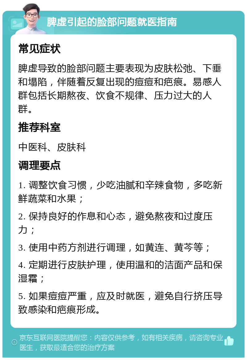 脾虚引起的脸部问题就医指南 常见症状 脾虚导致的脸部问题主要表现为皮肤松弛、下垂和塌陷，伴随着反复出现的痘痘和疤痕。易感人群包括长期熬夜、饮食不规律、压力过大的人群。 推荐科室 中医科、皮肤科 调理要点 1. 调整饮食习惯，少吃油腻和辛辣食物，多吃新鲜蔬菜和水果； 2. 保持良好的作息和心态，避免熬夜和过度压力； 3. 使用中药方剂进行调理，如黄连、黄芩等； 4. 定期进行皮肤护理，使用温和的洁面产品和保湿霜； 5. 如果痘痘严重，应及时就医，避免自行挤压导致感染和疤痕形成。