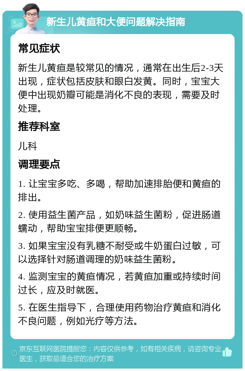 新生儿黄疸和大便问题解决指南 常见症状 新生儿黄疸是较常见的情况，通常在出生后2-3天出现，症状包括皮肤和眼白发黄。同时，宝宝大便中出现奶瓣可能是消化不良的表现，需要及时处理。 推荐科室 儿科 调理要点 1. 让宝宝多吃、多喝，帮助加速排胎便和黄疸的排出。 2. 使用益生菌产品，如奶味益生菌粉，促进肠道蠕动，帮助宝宝排便更顺畅。 3. 如果宝宝没有乳糖不耐受或牛奶蛋白过敏，可以选择针对肠道调理的奶味益生菌粉。 4. 监测宝宝的黄疸情况，若黄疸加重或持续时间过长，应及时就医。 5. 在医生指导下，合理使用药物治疗黄疸和消化不良问题，例如光疗等方法。