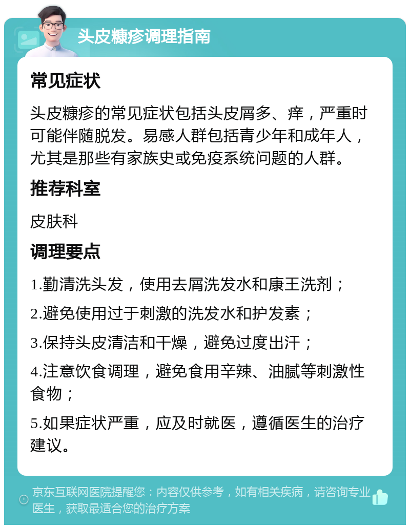 头皮糠疹调理指南 常见症状 头皮糠疹的常见症状包括头皮屑多、痒，严重时可能伴随脱发。易感人群包括青少年和成年人，尤其是那些有家族史或免疫系统问题的人群。 推荐科室 皮肤科 调理要点 1.勤清洗头发，使用去屑洗发水和康王洗剂； 2.避免使用过于刺激的洗发水和护发素； 3.保持头皮清洁和干燥，避免过度出汗； 4.注意饮食调理，避免食用辛辣、油腻等刺激性食物； 5.如果症状严重，应及时就医，遵循医生的治疗建议。