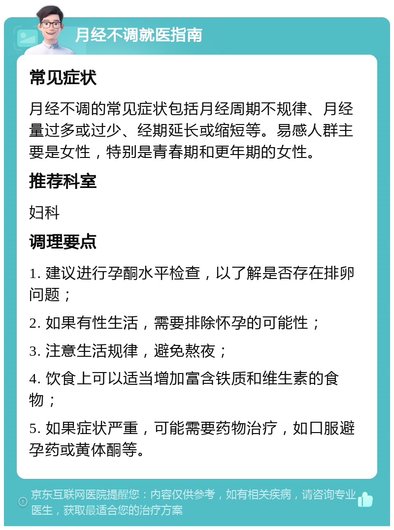 月经不调就医指南 常见症状 月经不调的常见症状包括月经周期不规律、月经量过多或过少、经期延长或缩短等。易感人群主要是女性，特别是青春期和更年期的女性。 推荐科室 妇科 调理要点 1. 建议进行孕酮水平检查，以了解是否存在排卵问题； 2. 如果有性生活，需要排除怀孕的可能性； 3. 注意生活规律，避免熬夜； 4. 饮食上可以适当增加富含铁质和维生素的食物； 5. 如果症状严重，可能需要药物治疗，如口服避孕药或黄体酮等。