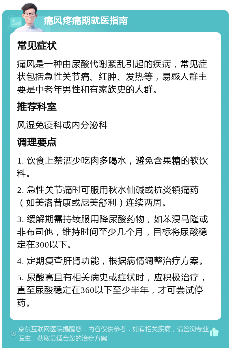 痛风疼痛期就医指南 常见症状 痛风是一种由尿酸代谢紊乱引起的疾病，常见症状包括急性关节痛、红肿、发热等，易感人群主要是中老年男性和有家族史的人群。 推荐科室 风湿免疫科或内分泌科 调理要点 1. 饮食上禁酒少吃肉多喝水，避免含果糖的软饮料。 2. 急性关节痛时可服用秋水仙碱或抗炎镇痛药（如美洛昔康或尼美舒利）连续两周。 3. 缓解期需持续服用降尿酸药物，如苯溴马隆或非布司他，维持时间至少几个月，目标将尿酸稳定在300以下。 4. 定期复查肝肾功能，根据病情调整治疗方案。 5. 尿酸高且有相关病史或症状时，应积极治疗，直至尿酸稳定在360以下至少半年，才可尝试停药。