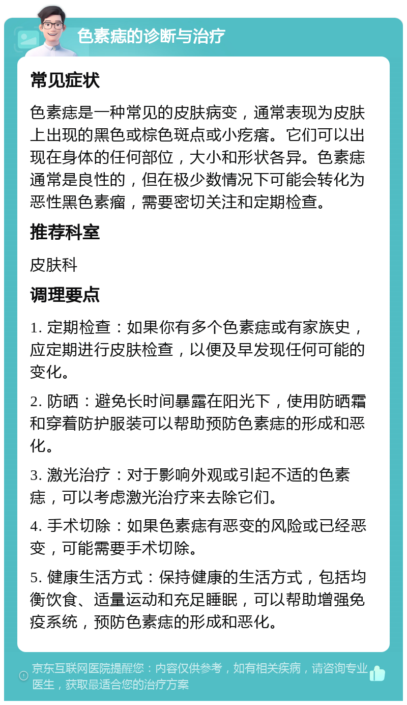 色素痣的诊断与治疗 常见症状 色素痣是一种常见的皮肤病变，通常表现为皮肤上出现的黑色或棕色斑点或小疙瘩。它们可以出现在身体的任何部位，大小和形状各异。色素痣通常是良性的，但在极少数情况下可能会转化为恶性黑色素瘤，需要密切关注和定期检查。 推荐科室 皮肤科 调理要点 1. 定期检查：如果你有多个色素痣或有家族史，应定期进行皮肤检查，以便及早发现任何可能的变化。 2. 防晒：避免长时间暴露在阳光下，使用防晒霜和穿着防护服装可以帮助预防色素痣的形成和恶化。 3. 激光治疗：对于影响外观或引起不适的色素痣，可以考虑激光治疗来去除它们。 4. 手术切除：如果色素痣有恶变的风险或已经恶变，可能需要手术切除。 5. 健康生活方式：保持健康的生活方式，包括均衡饮食、适量运动和充足睡眠，可以帮助增强免疫系统，预防色素痣的形成和恶化。