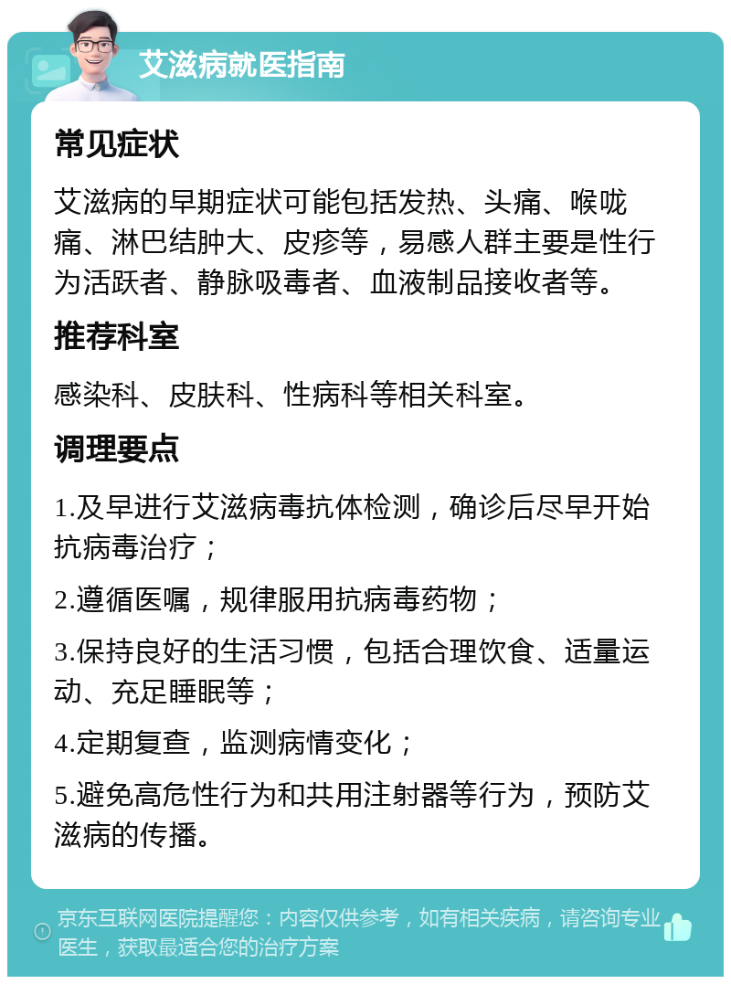 艾滋病就医指南 常见症状 艾滋病的早期症状可能包括发热、头痛、喉咙痛、淋巴结肿大、皮疹等，易感人群主要是性行为活跃者、静脉吸毒者、血液制品接收者等。 推荐科室 感染科、皮肤科、性病科等相关科室。 调理要点 1.及早进行艾滋病毒抗体检测，确诊后尽早开始抗病毒治疗； 2.遵循医嘱，规律服用抗病毒药物； 3.保持良好的生活习惯，包括合理饮食、适量运动、充足睡眠等； 4.定期复查，监测病情变化； 5.避免高危性行为和共用注射器等行为，预防艾滋病的传播。